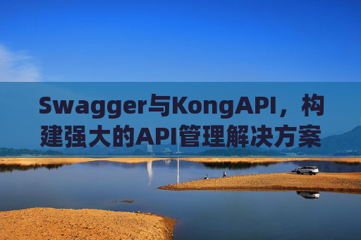 Swagger与KongAPI，构建强大的API管理解决方案